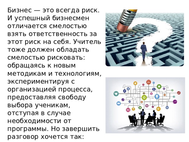  Бизнес — это всегда риск. И успешный бизнесмен отличается смелостью взять ответственность за этот риск на себя. Учитель тоже должен обладать смелостью рисковать: обращаясь к новым методикам и технологиям, экспериментируя с организацией процесса, предоставляя свободу выбора ученикам, отступая в случае необходимости от программы. Но завершить разговор хочется так: 