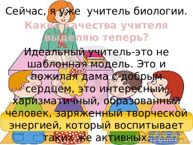 Сейчас, я уже  учитель биологии. Какие качества учителя выделяю теперь? Идеальный учитель-это не шаблонная модель. Это и пожилая дама с добрым сердцем, это интересный, харизматичный, образованный  человек, заряженный творческой энергией, который воспитывает таких же активных, неравнодушных и думающих детей. 