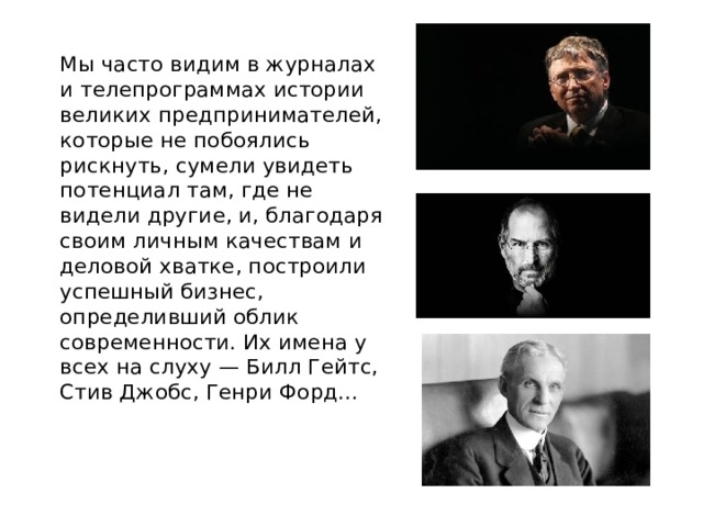  Мы часто видим в журналах и телепрограммах истории великих предпринимателей, которые не побоялись рискнуть, сумели увидеть потенциал там, где не видели другие, и, благодаря своим личным качествам и деловой хватке, построили успешный бизнес, определивший облик современности. Их имена у всех на слуху — Билл Гейтс, Стив Джобс, Генри Форд... 