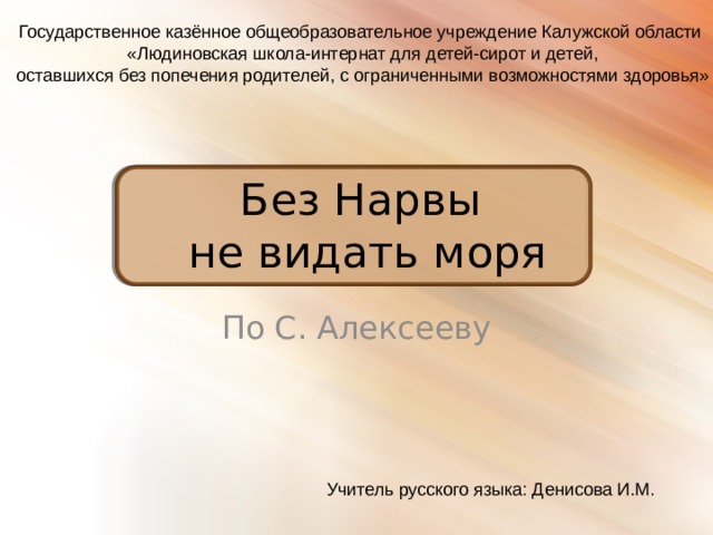 Государственное казённое общеобразовательное учреждение Калужской области  «Людиновская школа-интернат для детей-сирот и детей,  оставшихся без попечения родителей, с ограниченными возможностями здоровья» Без Нарвы  не видать моря По С. Алексееву Учитель русского языка: Денисова И.М. 