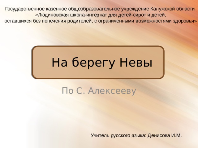 Государственное казённое общеобразовательное учреждение Калужской области  «Людиновская школа-интернат для детей-сирот и детей,  оставшихся без попечения родителей, с ограниченными возможностями здоровья» На берегу Невы По С. Алексееву Учитель русского языка: Денисова И.М. 