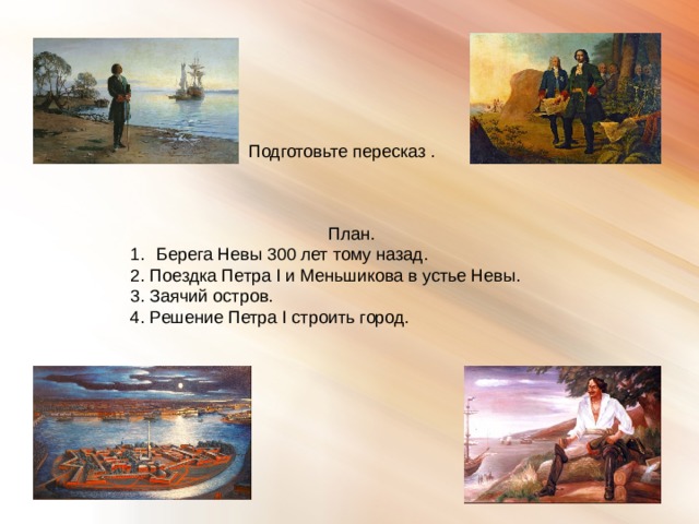 Подготовьте пересказ . План. Берега Невы 300 лет тому назад. 2. Поездка Петра I и Меньшикова в устье Невы. 3. Заячий остров. 4. Решение Петра I строить город. 