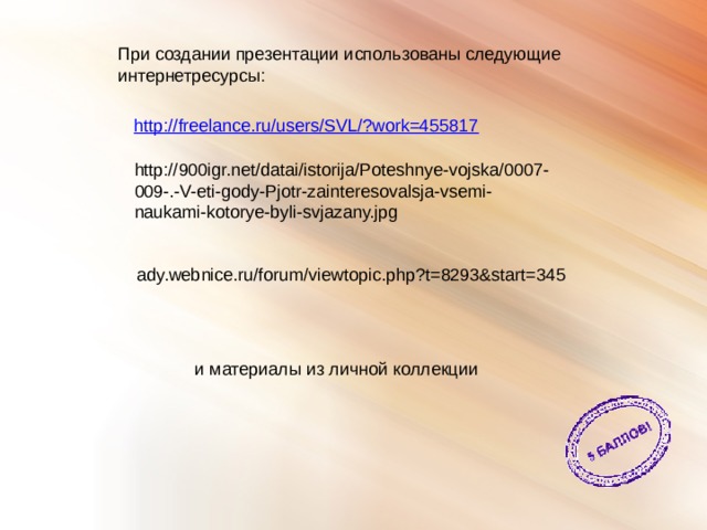 При создании презентации использованы следующие интернетресурсы: http://900igr.net/datai/istorija/Poteshnye-vojska/0007-009-.-V-eti-gody-Pjotr-zainteresovalsja-vsemi-naukami-kotorye-byli-svjazany.jpg ady.webnice.ru/forum/viewtopic.php?t=8293&start=345 и материалы из личной коллекции 