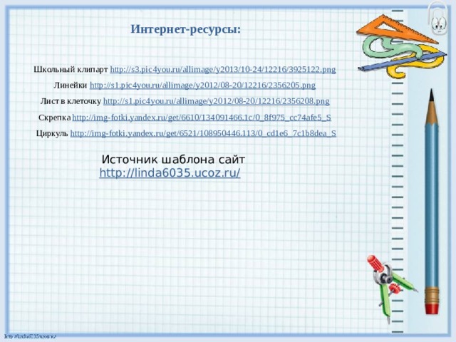 Интернет-ресурсы:  Школьный клипарт http://s3.pic4you.ru/allimage/y2013/10-24/12216/3925122.png  Линейки http://s1.pic4you.ru/allimage/y2012/08-20/12216/2356205.png  Лист в клеточку http://s1.pic4you.ru/allimage/y2012/08-20/12216/2356208.png  Скрепка http://img-fotki.yandex.ru/get/6610/134091466.1c/0_8f975_cc74afe5_S  Циркуль http://img-fotki.yandex.ru/get/6521/108950446.113/0_cd1e6_7c1b8dea_S Источник шаблона сайт http://linda6035.ucoz.ru/  