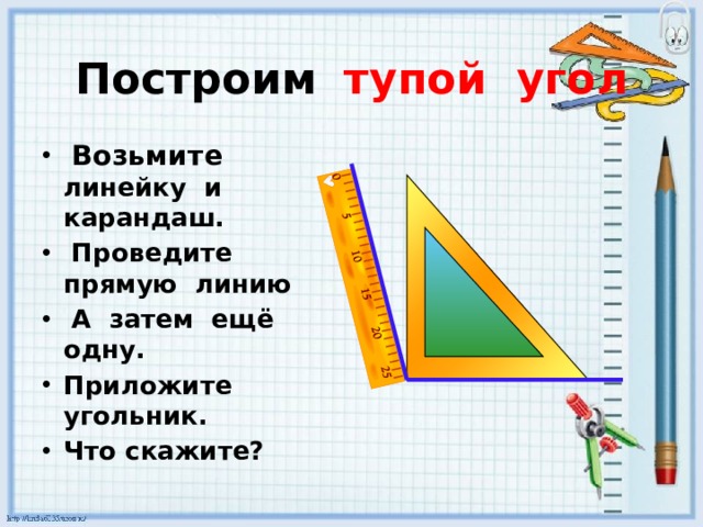   Построим  тупой угол     Возьмите линейку и карандаш.  Проведите прямую линию  А затем ещё одну.  Приложите угольник. Что скажите? 
