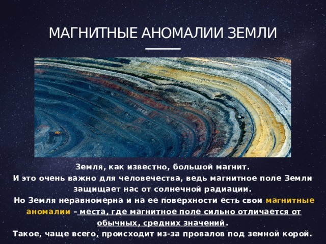 Магнитные аномалии земли  Земля, как известно, большой магнит. И это очень важно для человечества, ведь магнитное поле Земли защищает нас от солнечной радиации. Но Земля неравномерна и на ее поверхности есть свои магнитные аномалии – места, где магнитное поле сильно отличается от обычных, средних значений . Такое, чаще всего, происходит из-за провалов под земной корой.  