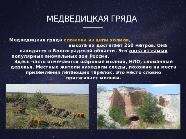 Медведицкая гряда Медведицкая гряда сложена из цепи холмов , высота их достигает 250 метров. Она находится в Волгоградской области. Это одна из самых популярных аномальных зон России . Здесь часто отмечаются шаровые молнии, НЛО, сломанные деревья. Местные жители находили следы, похожие на места приземления летающих тарелок. Это место словно притягивает молнии. 4 