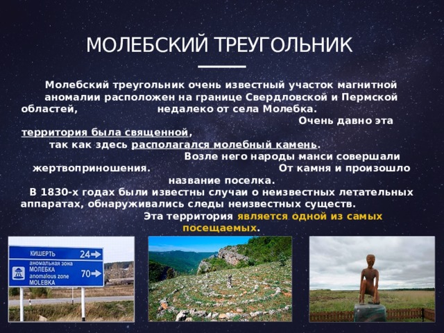Молебский треугольник Молебский треугольник очень известный участок магнитной аномалии расположен на границе Свердловской и Пермской областей, недалеко от села Молебка. Очень давно эта территория была священной , так как здесь располагался молебный камень . Возле него народы манси совершали жертвоприношения. От камня и произошло название поселка. В 1830-х годах были известны случаи о неизвестных летательных аппаратах, обнаруживались следы неизвестных существ. Эта территория является  одной из самых посещаемых . 4 