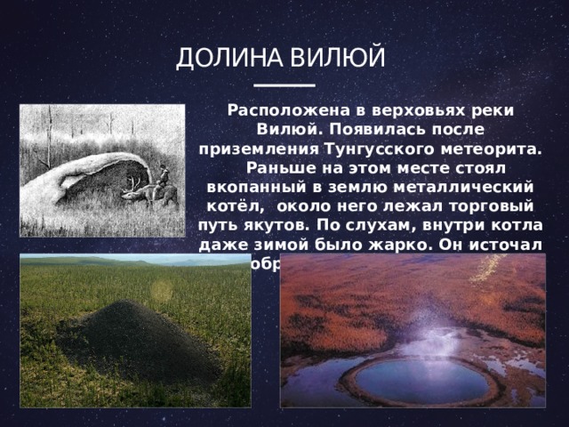 Долина вилюй Расположена в верховьях реки Вилюй. Появилась после приземления Тунгусского метеорита. Раньше на этом месте стоял вкопанный в землю металлический котёл, около него лежал торговый путь якутов. По слухам, внутри котла даже зимой было жарко. Он источал недоброе действие на здоровье. 4 