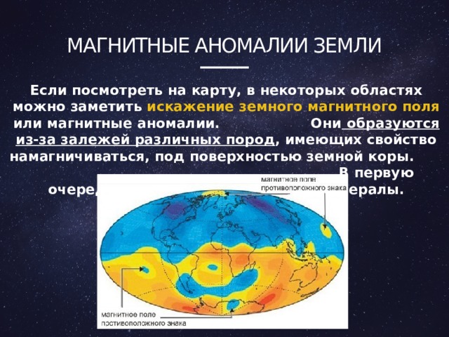 Магнитные аномалии земли Если посмотреть на карту, в некоторых областях можно заметить искажение земного магнитного поля или магнитные аномалии. Они образуются из-за залежей различных пород , имеющих свойство намагничиваться, под поверхностью земной коры. В первую очередь это железосодержащие минералы.  