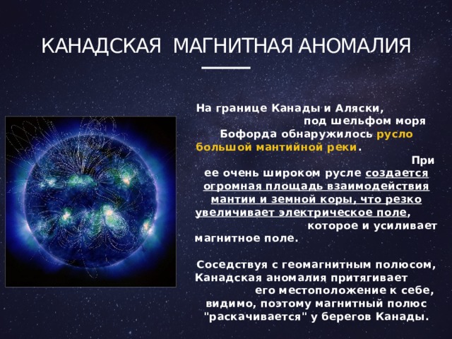 Канадская Магнитная аномалия На границе Канады и Аляски, под шельфом моря Бофорда обнаружилось русло большой мантийной реки . При ее очень широком русле создается огромная площадь взаимодействия мантии и земной коры, что резко увеличивает электрическое поле , которое и усиливает магнитное поле. Соседствуя с геомагнитным полюсом, Канадская аномалия притягивает его местоположение к себе, видимо, поэтому магнитный полюс 