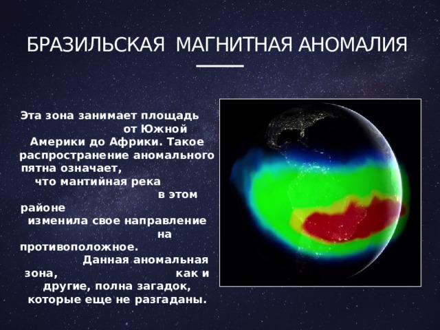бразильская Магнитная аномалия Эта зона занимает площадь от Южной Америки до Африки. Такое распространение аномального пятна означает, что мантийная река в этом районе изменила свое направление на противоположное. Данная аномальная зона, как и другие, полна загадок, которые еще не разгаданы. 4 