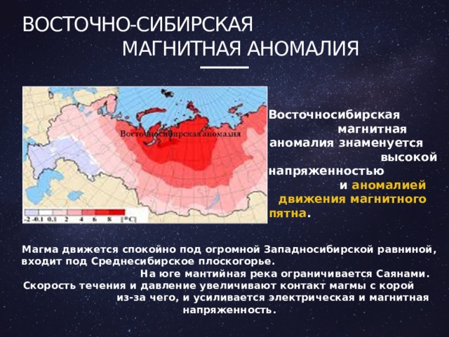 Восточно-сибирская Магнитная аномалия Восточносибирская магнитная аномалия знаменуется высокой напряженностью и аномалией движения магнитного пятна . Магма движется спокойно под огромной Западносибирской равниной, входит под Среднесибирское плоскогорье. На юге мантийная река ограничивается Саянами. Скорость течения и давление увеличивают контакт магмы с корой из-за чего, и усиливается электрическая и магнитная напряженность. 4 