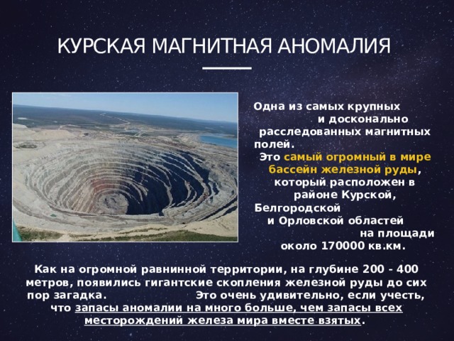 Курская магнитная аномалия Одна из самых крупных и досконально расследованных магнитных полей. Это самый огромный в мире бассейн железной руды , который расположен в районе Курской, Белгородской и Орловской областей на площади около 170000 кв.км. Как на огромной равнинной территории, на глубине 200 - 400 метров, появились гигантские скопления железной руды до сих пор загадка. Это очень удивительно, если учесть, что запасы аномалии на много больше, чем запасы всех месторождений железа мира вместе взятых . 4 