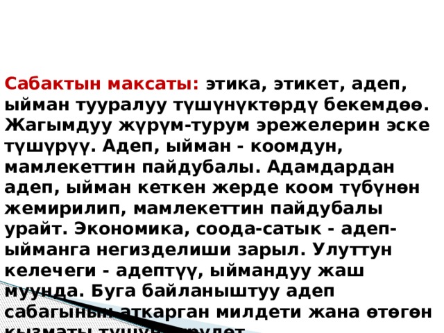 Сабактын максаты: этика, этикет, адеп, ыйман тууралуу түшүнүктөрдү бекемдөө. Жагымдуу жүрүм-турум эрежелерин эске түшүрүү. Адеп, ыйман - коомдун, мамлекеттин пайдубалы. Адамдардан адеп, ыйман кеткен жерде коом түбүнөн жемирилип, мамлекеттин пайдубалы урайт. Экономика, соода-сатык - адеп-ыйманга негизделиши зарыл. Улуттун келечеги - адептүү, ыймандуу жаш муунда. Буга байланыштуу адеп сабагынын аткарган милдети жана өтөгөн кызматы түшүндүрүлөт. 