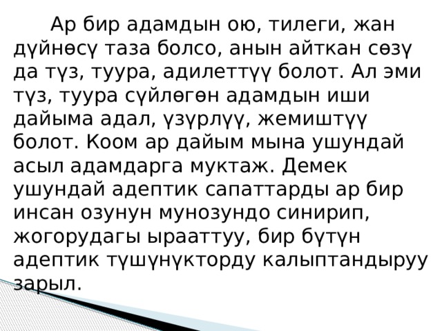  Ар бир адамдын ою, тилеги, жан дүйнөсү таза болсо, анын айткан сөзү да түз, туура, адилеттүү болот. Ал эми түз, туура сүйлөгөн адамдын иши дайыма адал, үзүрлүү, жемиштүү болот. Коом ар дайым мына ушундай асыл адамдарга муктаж. Демек ушундай адептик сапаттарды ар бир инсан озунун мунозундо синирип, жогорудагы ырааттуу, бир бүтүн адептик түшүнүкторду калыптандыруу зарыл. 