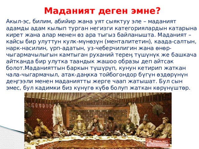 Маданият деген эмне? Акыл-эс, билим, абийир жана уят сыяктуу эле – маданият адамды адам кылып турган негизги категориялардын катарына кирет жана алар менен өз ара тыгыз байланышта. Маданият – кайсы бир улуттун кулк-мүнөзүн (менталитетин), каада-салтын, нарк-насилин, үрп-адатын, уз-чеберчилигин жана өнөр-чыгармачылыгын камтыган руханий тереӊ түшүнүк же башкача айтканда бир улутка таандык жашоо образы деп айтсак болот.Маданияттын баркын түшүрүп, кунун кетирип жаткан чала-чыгармачыл, атак-даңкка тойбогондор бүгүн өздөрүнүн деңгээли менен маданиятты жерге чаап жатышат. Бул сын эмес, бул кадимки биз күнүгө күбө болуп жаткан көрүнүштөр. 