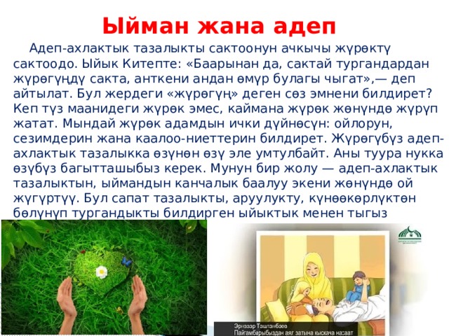 Ыйман жана адеп  Адеп-ахлактык тазалыкты сактоонун ачкычы жүрөктү сактоодо. Ыйык Китепте: «Баарынан да, сактай тургандардан жүрөгүңдү сакта, анткени андан өмүр булагы чыгат»,— деп айтылат. Бул жердеги «жүрөгүң» деген сөз эмнени билдирет? Кеп түз маанидеги жүрөк эмес, каймана жүрөк жөнүндө жүрүп жатат. Мындай жүрөк адамдын ички дүйнөсүн: ойлорун, сезимдерин жана каалоо-ниеттерин билдирет. Жүрөгүбүз адеп-ахлактык тазалыкка өзүнөн өзү эле умтулбайт. Аны туура нукка өзүбүз багытташыбыз керек. Мунун бир жолу — адеп-ахлактык тазалыктын, ыймандын канчалык баалуу экени жөнүндө ой жүгүртүү. Бул сапат тазалыкты, аруулукту, күнөөкөрлүктөн бөлүнүп тургандыкты билдирген ыйыктык менен тыгыз байланышат. 