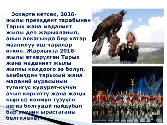  Эскерте кетсек, 2016-жылы президент тарабынан Тарых жана маданият жылы деп жарыяланып, анын алкагында бир катар маанилүү иш-чаралар өткөн. Жарлыкта 2016-жылы өткөрүлгөн Тарых жана маданият жылы жалпы колдоого ээ болуп, элибиздин тарыхый жана маданий мурасынын түгөнгүс кудурет-күчүн ачып көрсөттү жана жаңы кыргыз коомун түзүүгө негиз болгудай пайдубал бар экенин ырастаганы белгиленет.   