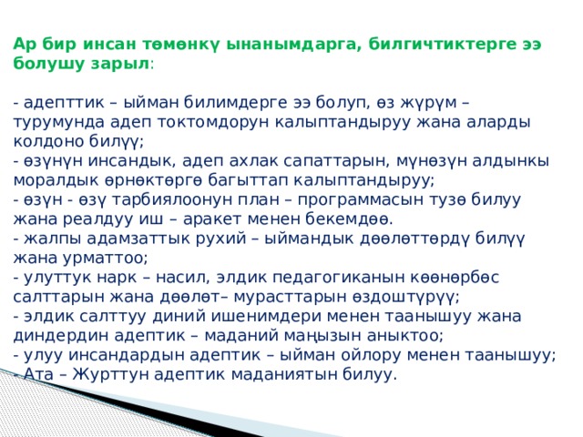 Ар бир инсан төмөнкү ынанымдарга, билгичтиктерге ээ болушу зарыл :   - адепттик – ыйман билимдерге ээ болуп, өз жүрүм – турумунда адеп токтомдорун калыптандыруу жана аларды колдоно билүү;  - өзүнүн инсандык, адеп ахлак сапаттарын, мүнөзүн алдынкы моралдык өрнөктөргө багыттап калыптандыруу;  - өзүн - өзү тарбиялоонун план – программасын тузө билуу жана реалдуу иш – аракет менен бекемдөө.  - жалпы адамзаттык рухий – ыймандык дөөлөттөрдү билүү жана урматтоо;  - улуттук нарк – насил, элдик педагогиканын көөнөрбөс салттарын жана дөөлөт– мурасттарын өздоштүрүү;  - элдик салттуу диний ишенимдери менен таанышуу жана диндердин адептик – маданий маңызын аныктоо;  - улуу инсандардын адептик – ыйман ойлору менен таанышуу;  - Ата – Журттун адептик маданиятын билуу. 