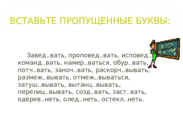 ВСТАВЬТЕ ПРОПУЩЕННЫЕ БУКВЫ:  Завед..вать, проповед..вать, исповед..вать, команд..вать, намер..ваться, обур..вать, потч..вать, заноч..вать, раскорч..вывать, размеж..вывать, отмеж..вываться, затуш..вывать, вытанц..вывать, перелиц..вывать, созд..вать, заст..вать, одерев..неть, олед..неть, остекл..неть. 