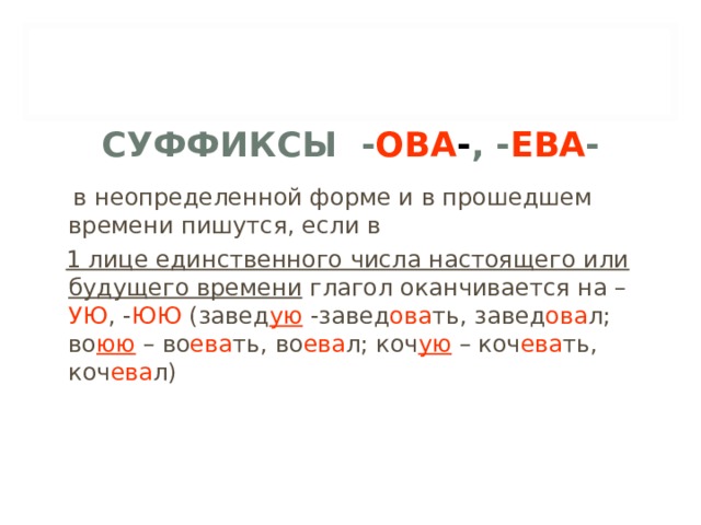 СУФФИКСЫ - ОВА - , - ЕВА -  в неопределенной форме и в прошедшем времени пишутся, если в  1 лице единственного числа настоящего или будущего времени глагол оканчивается на – УЮ , - ЮЮ (завед ую -завед ова ть, завед ова л; во юю – во ева ть, во ева л; коч ую – коч ева ть, коч ева л) 