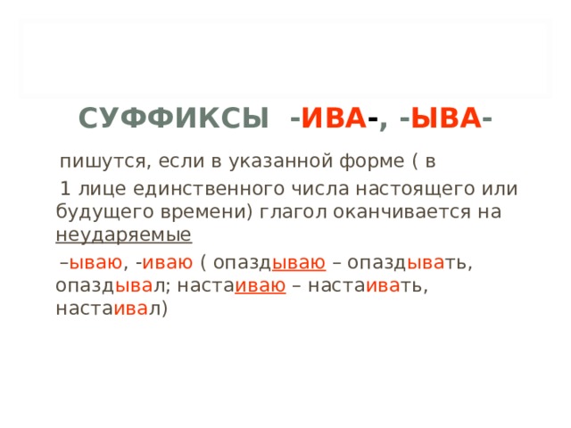 СУФФИКСЫ - ИВА - , - ЫВА -  пишутся, если в указанной форме ( в  1 лице единственного числа настоящего или будущего времени) глагол оканчивается на неударяемые  – ываю , - иваю ( опазд ываю – опазд ыва ть, опазд ыва л; наста иваю – наста ива ть, наста ива л) 
