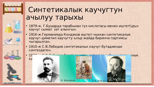  Синтетикалык каучугтун ачылуу тарыхы 1879-ж. Г.Бушарда тарабынан туз кислотасы менен иштет\\дън каучуг сымал зат алынгын. 1916-ж.Германияда Кондаков иштеп чыккан синтетикалык каучуг–диметил каучугту ънър жайда биринчи партиясы чыгарылган. 1910-ж С.В.Лебедев синтетикалык каучуг-бутадиенди синтездеген. 1932-ж.С.В.Лебедев баштаган окмуштуулар тобу синтетикалык каучугту ънд\р\\н\н оёой жолун иштеп чыгышкан. 