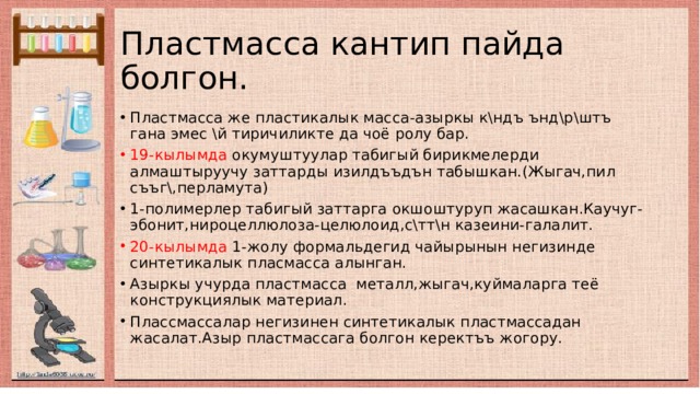 Пластмасса кантип пайда болгон . Пластмасса же пластикалык масса-азыркы к\ндъ ънд\р\штъ гана эмес \й тиричиликте да чоё ролу бар. 19-кылымда окумуштуулар табигый бирикмелерди алмаштыруучу заттарды изилдъъдън табышкан.(Жыгач,пил съъг\,перламута) 1-полимерлер табигый заттарга окшоштуруп жасашкан.Каучуг-эбонит,нироцеллюлоза-целюлоид,с\тт\н казеини-галалит. 20-кылымда 1-жолу формальдегид чайырынын негизинде синтетикалык пласмасса алынган. Азыркы учурда пластмасса металл,жыгач,куймаларга теё конструкциялык материал. Плассмассалар негизинен синтетикалык пластмассадан жасалат.Азыр пластмассага болгон керектъъ жогору. 