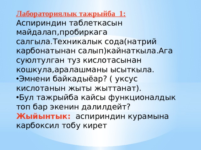 Лабораториялык тажрыйба 1: Аспириндин таблеткасын майдалап,пробиркага салгыла.Техникалык сода(натрий карбонатынан салып)кайнаткыла.Ага суюлтулган туз кислотасынан кошкула,аралашманы ысыткыла. Эмнени байкадыёар? ( уксус кислотанын жыты жыттанат). Бул тажрыйба кайсы функционалдык топ бар экенин далилдейт? Жыйынтык: аспириндин курамына карбоксил тобу кирет   