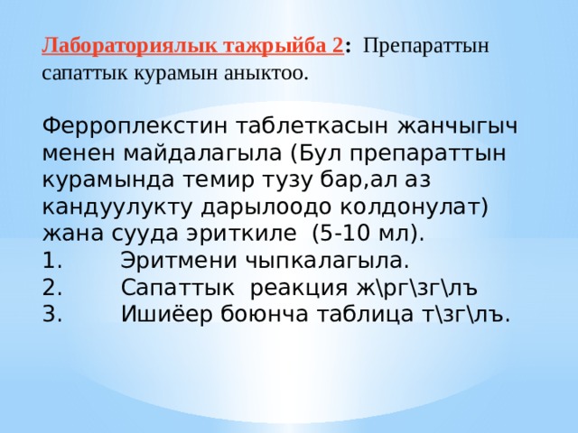Лабораториялык тажрыйба 2 : Препараттын сапаттык курамын аныктоо. Ферроплекстин таблеткасын жанчыгыч менен майдалагыла (Бул препараттын курамында темир тузу бар,ал аз кандуулукту дарылоодо колдонулат) жана сууда эриткиле (5-10 мл). 1.        Эритмени чыпкалагыла. 2.        Сапаттык реакция ж\рг\зг\лъ 3.        Ишиёер боюнча таблица т\зг\лъ. 