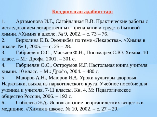 Колдонулган адабияттар: 1.        Артамонова И.Г., Сагайдачная В.В. Практические работы с исследованием лекарственных  препаратов и средств бытовой химии. //Химия в школе. № 9, 2002. – с. 73 – 76. 2.        Бирюлина Е.В. Эколикбез по теме «Лекарства». //Химия в школе. № 1, 2005. –– с. 25 – 28. 3.        Габриелян О.С., Маскаев Ф.Н., Пономарев С.Ю. Химия. 10 класс. – М.: Дрофа, 2001. – 301 с. 4.        Габриелян О.С., Остроумов И.Г. Настольная книга учителя химии. 10 класс. – М.: Дрофа, 2004. – 480 с. 5.        Маюров А.Н., Маюров Я.А. Уроки культуры здоровья. Наркотики, выход из наркотического круга. Учебное пособие для ученика и учителя. 7-11 классы. Кн. 4. М: Педагогическое общество России, 2006. – 192 с. 6.        Соболева Э.А. Использование неорганических веществ в медицине. //Химия в школе. № 10, 2002. – с. 27 – 29. 