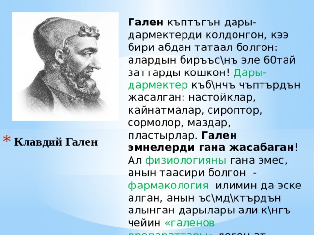 Гален къптъгън дары-дармектерди колдонгон, кээ бири абдан татаал болгон: алардын биръъс\нъ эле 60тай заттарды кошкон! Дары-дармектер къб\нчъ чъптърдън жасалган: настойклар, кайнатмалар, сироптор, сормолор, маздар, пластырлар. Гален эмнелерди гана жасабаган ! Ал физиологияны гана эмес, анын таасири болгон - фармакология илимин да эске алган, анын ъс\мд\ктърдън алынган дарылары али к\нгъ чейин «галенов препараттары» деген ат менен сакталып калган. Клавдий Гален 