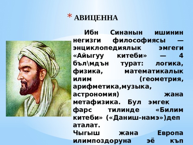 АВИЦЕННА  Ибн Синанын ишинин негизги философиясы — энциклопедиялык эмгеги «Айыгуу китеби» — 4 бъл\мдън турат: логика, физика, математикалык илим (геометрия, арифметика,музыка, астрономия) жана метафизика. Бул эмгек фарс тилинде «Билим китеби» («Даниш-намэ»)деп аталат. Чыгыш жана Европа илимпоздоруна эё къп таасир эткен эмгектеринин катарында «Канон врачебной медицины». 
