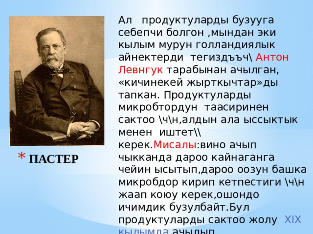 Ал продуктуларды бузууга себепчи болгон ,мындан эки кылым мурун голландиялык айнектерди тегиздъъч\ Антон Левнгук тарабынан ачылган, «кичинекей жырткычтар»ды тапкан. Продуктуларды микробтордун таасиринен сактоо \ч\н,алдын ала ыссыктык менен иштет\\ керек. Мисалы :вино ачып чыкканда дароо кайнаганга чейин ысытып,дароо оозун башка микробдор кирип кетпестиги \ч\н жаап коюу керек,ошондо ичимдик бузулбайт.Бул продуктуларды сактоо жолу ХIX кылымда ачылып, пастеризациялоо деп аталып,тамак аш ънд\р\\ ишканаларда кеёири колдонулат. ПАСТЕР 