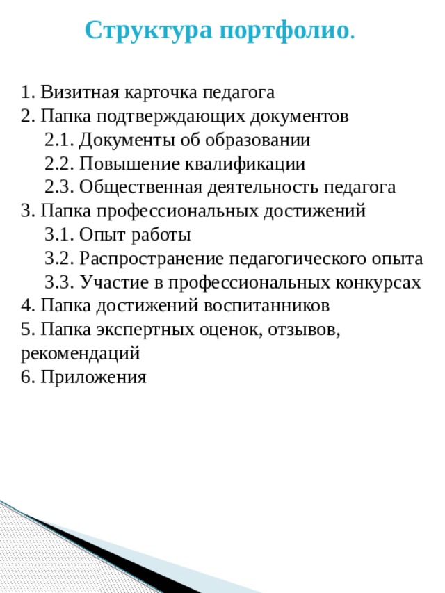 Структура портфолио . 1. Визитная карточка педагога 2. Папка подтверждающих документов  2.1. Документы об образовании  2.2. Повышение квалификации  2.3. Общественная деятельность педагога 3. Папка профессиональных достижений  3.1. Опыт работы  3.2. Распространение педагогического опыта  3.3. Участие в профессиональных конкурсах 4. Папка достижений воспитанников 5. Папка экспертных оценок, отзывов, рекомендаций 6. Приложения 