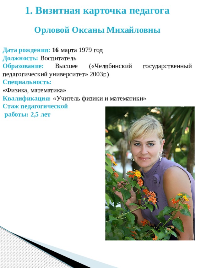1. Визитная карточка педагога  Орловой Оксаны Михайловны Дата рождения: 16 марта 1979 год Должность: Воспитатель Образование: Высшее («Челябинский государственный педагогический университет» 2003г.) Специальность: «Физика, математика» Квалификация: «Учитель физики и математики» Стаж педагогической  работы: 2,5 лет  