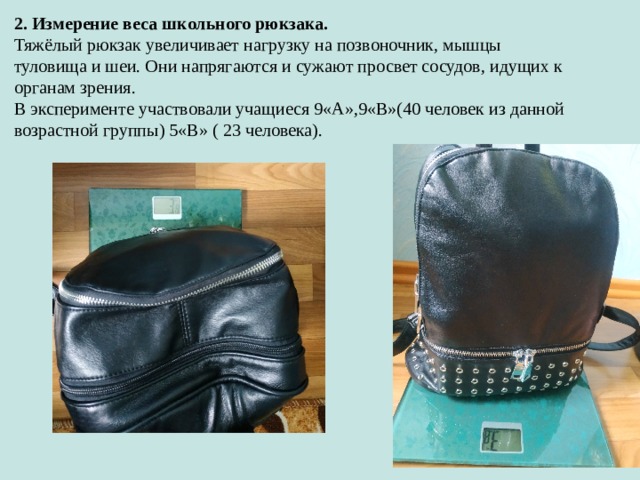 2. Измерение веса школьного рюкзака. Тяжёлый рюкзак увеличивает нагрузку на позвоночник, мышцы туловища и шеи. Они напрягаются и сужают просвет сосудов, идущих к органам зрения. В эксперименте участвовали учащиеся 9«А»,9«В»(40 человек из данной возрастной группы) 5«В» ( 23 человека). 