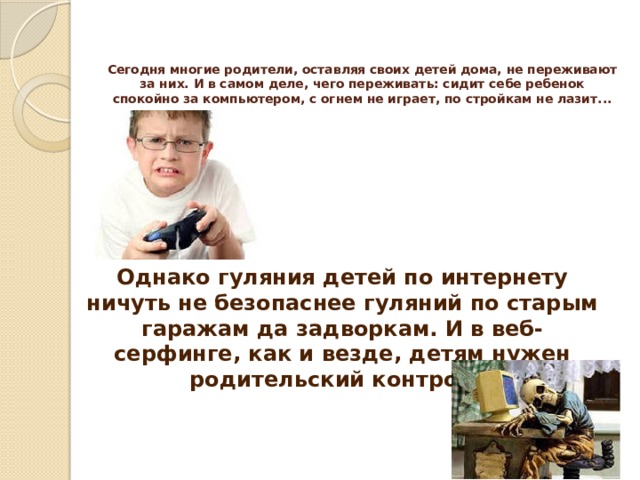 Сегодня многие родители, оставляя своих детей дома, не переживают за них. И в самом деле, чего переживать: сидит себе ребенок спокойно за компьютером, с огнем не играет, по стройкам не лазит...   Однако гуляния детей по интернету ничуть не безопаснее гуляний по старым гаражам да задворкам. И в веб-серфинге, как и везде, детям нужен родительский контроль. 