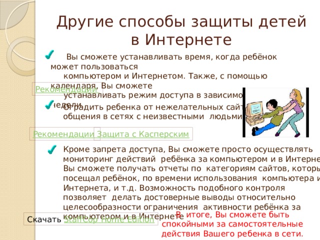 Другие способы защиты детей в Интернете  Вы сможете устанавливать время, когда ребёнок может пользоваться  компьютером и Интернетом. Также, с помощью календаря, Вы сможете  устанавливать режим доступа в зависимости от дня недели. Рекомендации Оградить ребенка от нежелательных сайтов, общения в сетях с неизвестными людьми Рекомендации Защита с Касперским Кроме запрета доступа, Вы сможете просто осуществлять мониторинг действий ребёнка за компьютером и в Интернет. Вы сможете получать отчеты по категориям сайтов, которые посещал ребёнок, по времени использования компьютера и Интернета, и т.д. Возможность подобного контроля позволяет делать достоверные выводы относительно целесообразности ограничения активности ребёнка за компьютером и в Интернете В итоге, Вы сможете быть спокойными за самостоятельные действия Вашего ребенка в сети. Скачать StaffCop Home Edition 