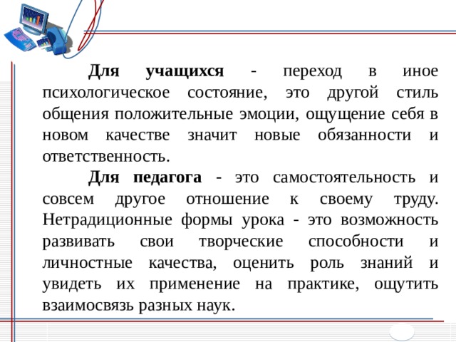  Для учащихся - переход в иное психологическое состояние, это другой стиль общения положительные эмоции, ощущение себя в новом качестве значит новые обязанности и ответственность.  Для педагога - это самостоятельность и совсем другое отношение к своему труду. Нетрадиционные формы урока - это возможность развивать свои творческие способности и личностные качества, оценить роль знаний и увидеть их применение на практике, ощутить взаимосвязь разных наук. 