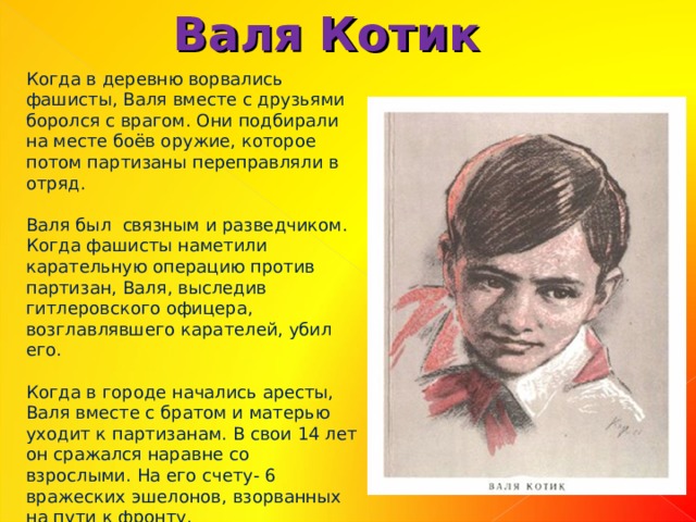 Валя Котик Когда в деревню ворвались фашисты, Валя вместе с друзьями боролся с врагом. Они подбирали на месте боёв оружие, которое потом партизаны переправляли в отряд. Валя был связным и разведчиком. Когда фашисты наметили карательную операцию против партизан, Валя, выследив гитлеровского офицера, возглавлявшего карателей, убил его. Когда в городе начались аресты, Валя вместе с братом и матерью уходит к партизанам. В свои 14 лет он сражался наравне со взрослыми. На его счету- 6 вражеских эшелонов, взорванных на пути к фронту. 