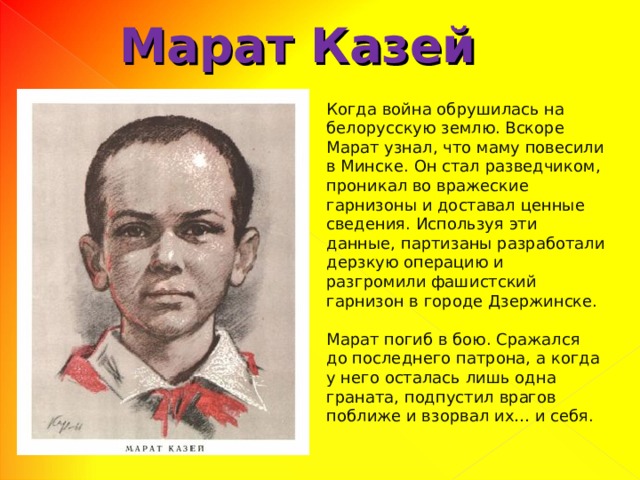 Марат Казей Когда война обрушилась на белорусскую землю. Вскоре Марат узнал, что маму повесили в Минске. Он стал разведчиком, проникал во вражеские гарнизоны и доставал ценные сведения. Используя эти данные, партизаны разработали дерзкую операцию и разгромили фашистский гарнизон в городе Дзержинске. Марат погиб в бою. Сражался до последнего патрона, а когда у него осталась лишь одна граната, подпустил врагов поближе и взорвал их… и себя. 