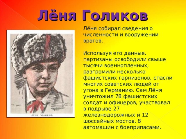 Лёня Голиков Лёня собирал сведения о численности и вооружении врагов. Используя его данные, партизаны освободили свыше тысячи военнопленных, разгромили несколько фашистских гарнизонов, спасли многих советских людей от угона в Германию. Сам Лёня уничтожил 78 фашистских солдат и офицеров, участвовал в подрыве 27 железнодорожных и 12 шоссейных мостов, 8 автомашин с боеприпасами. 