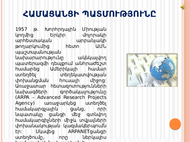 ՀԱՄԱՑԱՆՑԻ ՊԱՏՄՈՒԹՅՈՒՆԸ  1957 թ. Խորհրդային Միության կողմից Երկիր մոլորակի արհեստական արբանյակի թողարկումից հետո ԱՄՆ պաշտպանության նախարարությունը ակնկալվող պատերազմի դեպքում անհրաժեշտ համարեց Ամերիկայի համար ստեղծել տեղեկատվության փոխանցման հուսալի միջոց: Առաջատար հետազոտությունների նախագծերի գործակալությունը (ARPA – Advanced Research Projects Agency) առաջարկեց ստեղծել համակարգչային ցանց, որի նպատակը ցանցի մեջ գտնվող համակարգիչների միջև տվյալների փոխանակության կազմակերպումն էր: Սկսվեց ARPANETցանցի ստեղծումը, որը ներկայիս համացանցի նախատիպն է 