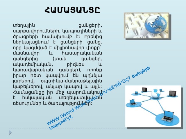 WWW (World Wide Web)- Ð³Ù³ßË³ñÑ³ÛÇÝ Ցանցերի Սարդոëï³յÝ, ՀԱՄԱՑԱՆՑԸ տեղային ցանցերի, սարքավորումների, կապուղիների և ծրագրերի համախումբ է: Իրենից ներկայացնում է ցանցերի ցանց, որը կազմված է միլլիոնավոր փոքր` մասնավոր և հասարակական ցանցերից (տան ցանցեր, ակադեմիական, բիզնես և կառավարական ցանցեր), որոնք իրար հետ կապվում են պղնձյա լարերով, օպտիկա-մանրաթելային կաբելներով, անլար կապով և այլն: Համացանցը իր մեջ պարունակում է հսկայական տեղեկատվական ռեսուրսներ և ծառայություններ: 
