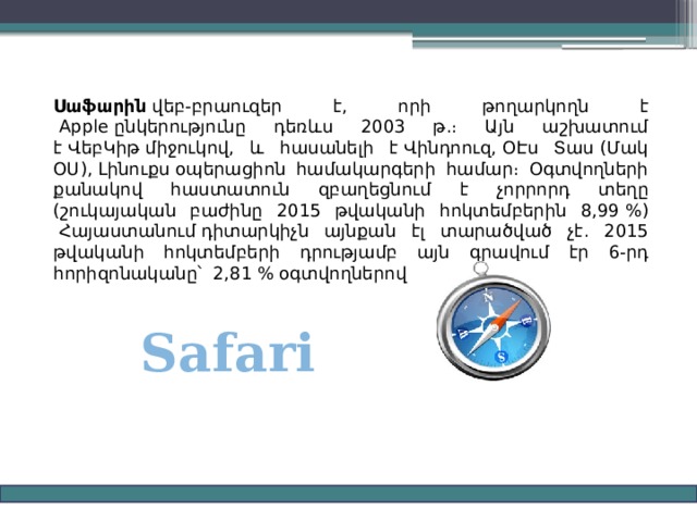 Սաֆարին  վեբ-բրաուզեր է, որի թողարկողն է  Apple ընկերությունը դեռևս 2003 թ.։ Այն աշխատում է ՎեբԿիթ միջուկով, և հասանելի է Վինդոուզ, ՕԷս Տաս (Մակ ՕՍ), Լինուքս օպերացիոն համակարգերի համար։ Օգտվողների քանակով հաստատուն զբաղեցնում է չորրորդ տեղը (շուկայական բաժինը 2015 թվականի հոկտեմբերին 8,99 %)  Հայաստանում դիտարկիչն այնքան էլ տարածված չէ. 2015 թվականի հոկտեմբերի դրությամբ այն գրավում էր 6-րդ հորիզոնականը՝  2,81 % օգտվողներով Safari 