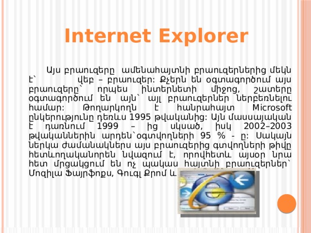Internet Explorer   Այս բրաուզերը ամենահայտնի բրաուզերներից մեկն է` վեբ – բրաուզեր: Քչերն են օգտագործում այս բրաուզերը` որպես ինտերնետի միջոց, շատերը օգտագործում են  այն` այլ բրաուզերներ ներբեռնելու համար: Թողարկողն է հանրահայտ Microsoft ընկերությունը դեռևս 1995 թվականից: Այն մասսայական է դառնում 1999 – ից սկսած, իսկ 2002–2003 թվականներին արդեն`օգտվողների 95 % - ը:  Սակայն ներկա ժամանակներս այս բրաուզերից գտվողների թիվը հետևողականորեն նվազում է, որովհետև այսօր նրա հետ մրցակցում են ոչ պակաս հայտնի բրաուզերներ` Մոզիլա Ֆայրֆոքս, Գուգլ Քրոմ և այլն:  