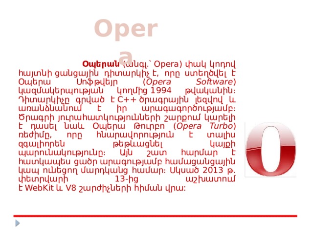 Opera  Օպերան  (անգլ.՝ Opera) փակ կոդով հայտնի ցանցային դիտարկիչ է, որը ստեղծվել է Օպերա Սոֆթվեյր ( Opera Software ) կազմակերպության կողմից 1994 թվականին։ Դիտարկիչը գրված է C++ ծրագրային լեզվով և առանձնանում է իր արագագործությամբ։ Ծրագրի յուրահատկությունների շարքում կարելի է դասել նաև Օպերա Թուրբո ( Opera Turbo ) ռեժիմը, որը հնարավորություն է տալիս զգալիորեն թեթևացնել կայքի պարունակությունը։ Այն շատ հարմար է հատկապես ցածր արագությամբ համացանցային կապ ունեցող մարդկանց համար։ Սկսած 2013 թ. փետրվարի 13-ից աշխատում է WebKit և V8 շարժիչների հիման վրա:  