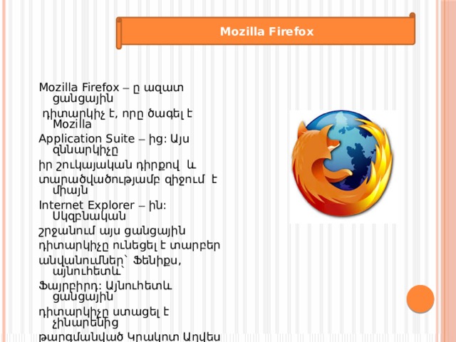  Mozilla Firefox   Mozilla Firefox – ը ազատ ցանցային  դիտարկիչ է, որը ծագել է Mozilla Application Suite – ից: Այս զննարկիչը իր շուկայական դիրքով և տարածվածությամբ զիջում է միայն Internet Explorer – ին: Սկզբնական շրջանում այս ցանցային դիտարկիչը ունեցել է տարբեր անվանումներ` Ֆենիքս, այնուհետև` Ֆայրբիրդ: Այնուհետև ցանցային դիտարկիչը ստացել է չինարենից թարգմանված Կրակոտ Աղվես անվանումը, որը հայտնի է դառնում Ֆայրֆոքս անունով: 